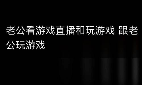 老公看游戏直播和玩游戏 跟老公玩游戏