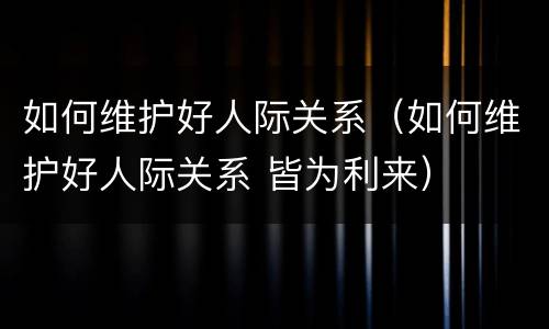如何维护好人际关系（如何维护好人际关系 皆为利来）