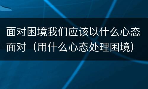 面对困境我们应该以什么心态面对（用什么心态处理困境）