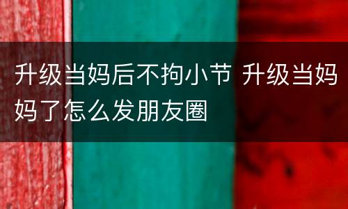 升级当妈后不拘小节 升级当妈妈了怎么发朋友圈