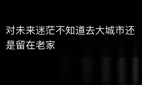 对未来迷茫不知道去大城市还是留在老家