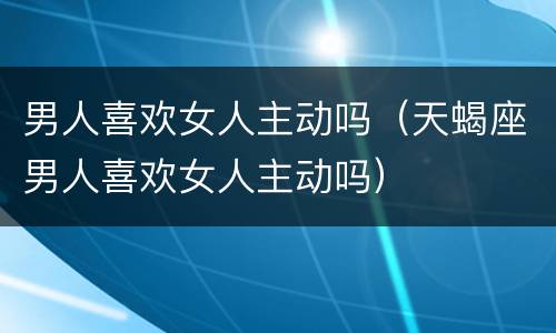 男人喜欢女人主动吗（天蝎座男人喜欢女人主动吗）