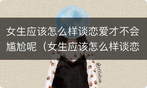女生应该怎么样谈恋爱才不会尴尬呢（女生应该怎么样谈恋爱才不会尴尬呢知乎）