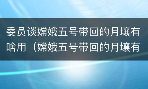 委员谈嫦娥五号带回的月壤有啥用（嫦娥五号带回的月壤有啥用,为啥要部分存放在湖南?）
