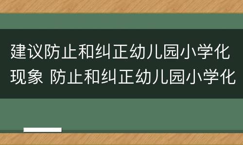 建议防止和纠正幼儿园小学化现象 防止和纠正幼儿园小学化倾向
