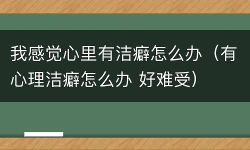 我感觉心里有洁癖怎么办（有心理洁癖怎么办 好难受）
