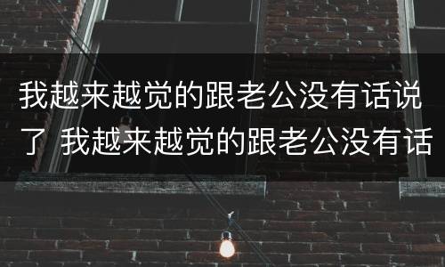 我越来越觉的跟老公没有话说了 我越来越觉的跟老公没有话说了怎么回事