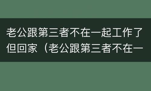 老公跟第三者不在一起工作了但回家（老公跟第三者不在一起工作了但回家了）