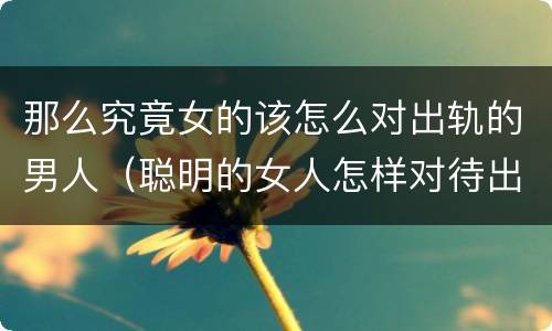 那么究竟女的该怎么对出轨的男人（聪明的女人怎样对待出轨的男人）