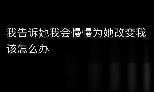 我告诉她我会慢慢为她改变我该怎么办