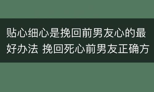 贴心细心是挽回前男友心的最好办法 挽回死心前男友正确方法