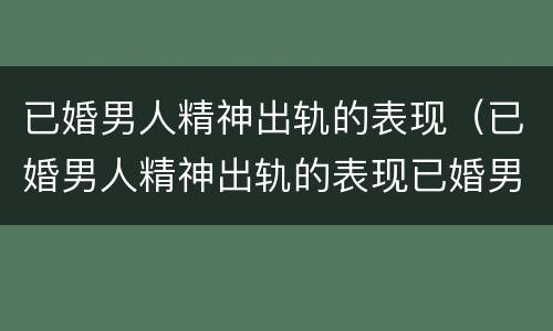 已婚男人精神出轨的表现（已婚男人精神出轨的表现已婚男人精神出轨）