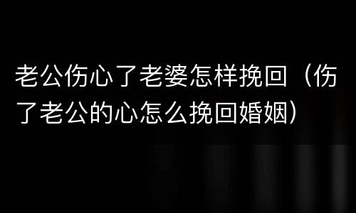 老公伤心了老婆怎样挽回（伤了老公的心怎么挽回婚姻）