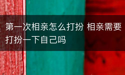 第一次相亲怎么打扮 相亲需要打扮一下自己吗