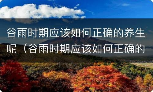 谷雨时期应该如何正确的养生呢（谷雨时期应该如何正确的养生呢英文）