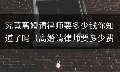 究竟离婚请律师要多少钱你知道了吗（离婚请律师要多少费用）
