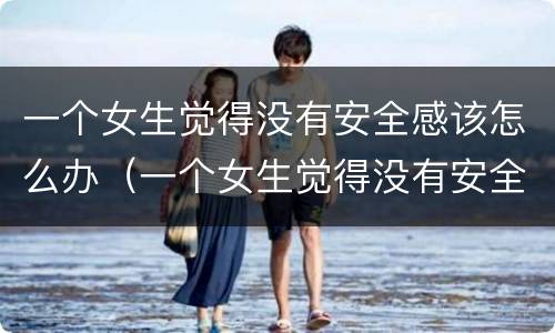 一个女生觉得没有安全感该怎么办（一个女生觉得没有安全感该怎么办呀）