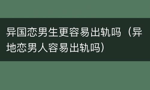 异国恋男生更容易出轨吗（异地恋男人容易出轨吗）