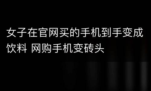女子在官网买的手机到手变成饮料 网购手机变砖头