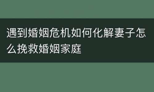 遇到婚姻危机如何化解妻子怎么挽救婚姻家庭
