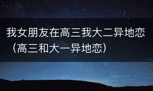 我女朋友在高三我大二异地恋（高三和大一异地恋）