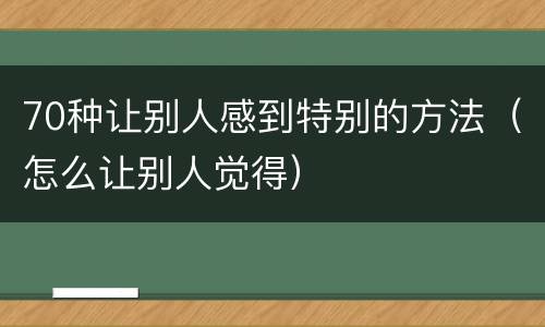 70种让别人感到特别的方法（怎么让别人觉得）