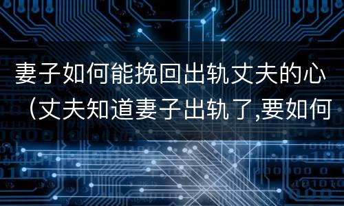 妻子如何能挽回出轨丈夫的心（丈夫知道妻子出轨了,要如何挽回丈夫的心）