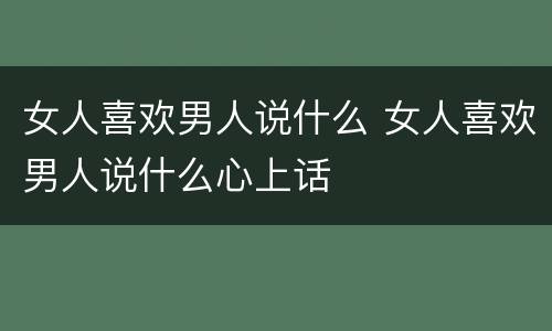 女人喜欢男人说什么 女人喜欢男人说什么心上话