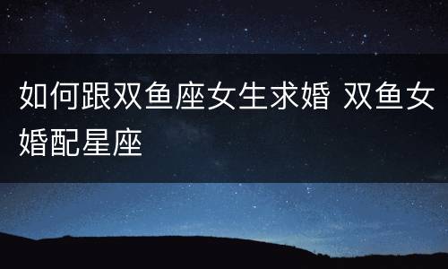 如何跟双鱼座女生求婚 双鱼女婚配星座