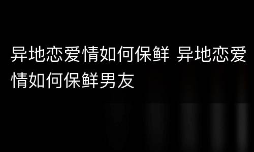 异地恋爱情如何保鲜 异地恋爱情如何保鲜男友