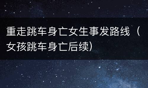 重走跳车身亡女生事发路线（女孩跳车身亡后续）