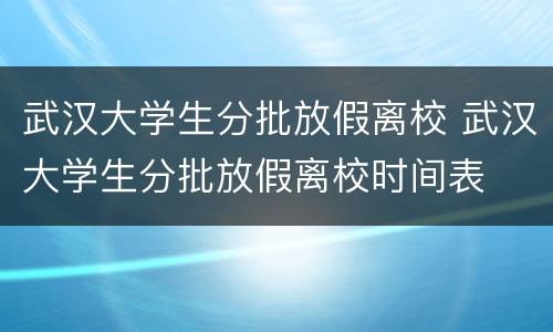 武汉大学生分批放假离校 武汉大学生分批放假离校时间表