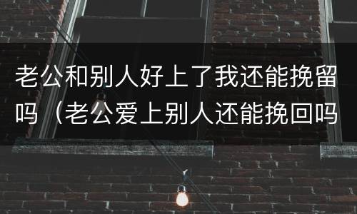 老公和别人好上了我还能挽留吗（老公爱上别人还能挽回吗）