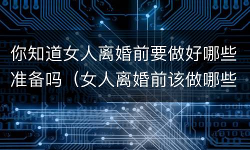 你知道女人离婚前要做好哪些准备吗（女人离婚前该做哪些准备）