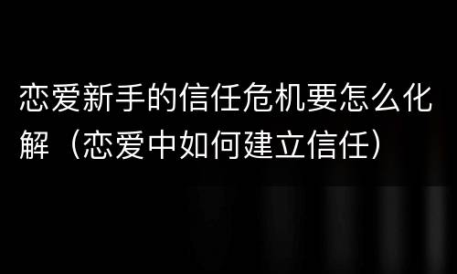 恋爱新手的信任危机要怎么化解（恋爱中如何建立信任）