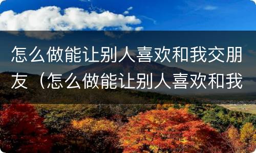 怎么做能让别人喜欢和我交朋友（怎么做能让别人喜欢和我交朋友的人）