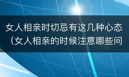 女人相亲时切忌有这几种心态（女人相亲的时候注意哪些问题）