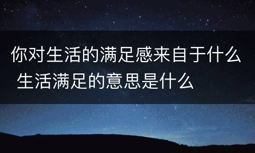 你对生活的满足感来自于什么 生活满足的意思是什么