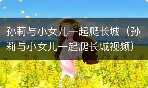 孙莉与小女儿一起爬长城（孙莉与小女儿一起爬长城视频）