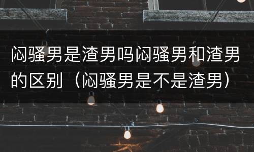 闷骚男是渣男吗闷骚男和渣男的区别（闷骚男是不是渣男）