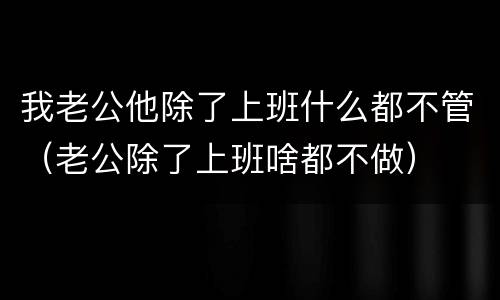 我老公他除了上班什么都不管（老公除了上班啥都不做）
