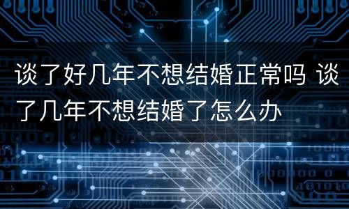 谈了好几年不想结婚正常吗 谈了几年不想结婚了怎么办