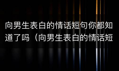 向男生表白的情话短句你都知道了吗（向男生表白的情话短句你都知道了吗怎么说）
