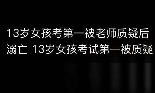 13岁女孩考第一被老师质疑后溺亡 13岁女孩考试第一被质疑