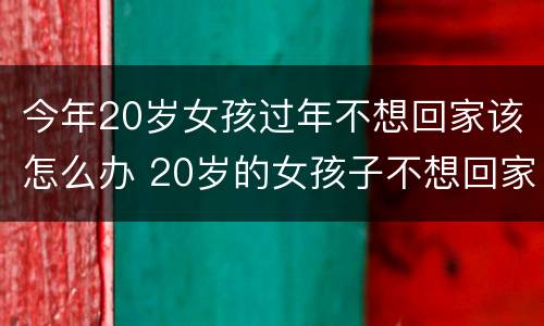 今年20岁女孩过年不想回家该怎么办 20岁的女孩子不想回家