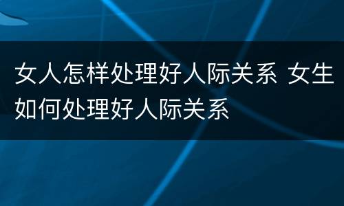 女人怎样处理好人际关系 女生如何处理好人际关系