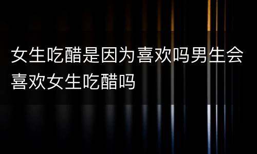 女生吃醋是因为喜欢吗男生会喜欢女生吃醋吗
