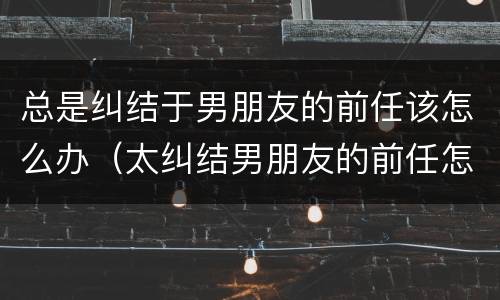 总是纠结于男朋友的前任该怎么办（太纠结男朋友的前任怎么办）