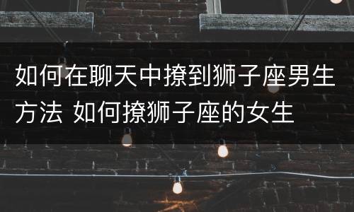 如何在聊天中撩到狮子座男生方法 如何撩狮子座的女生