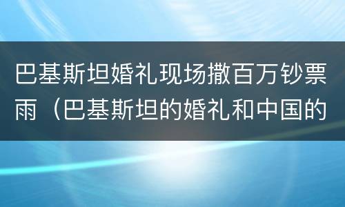 巴基斯坦婚礼现场撒百万钞票雨（巴基斯坦的婚礼和中国的区别）